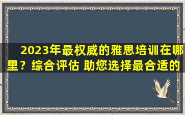 2023年最权威的雅思培训在哪里？综合评估 助您选择最合适的雅思培训机构